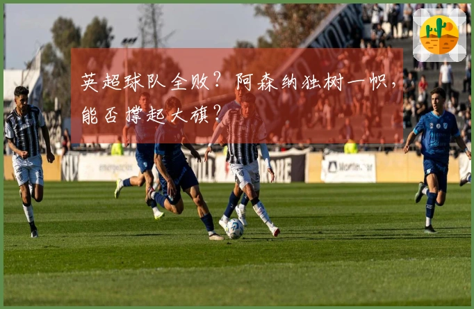 英超球队全败？阿森纳独树一帜，能否撑起大旗？