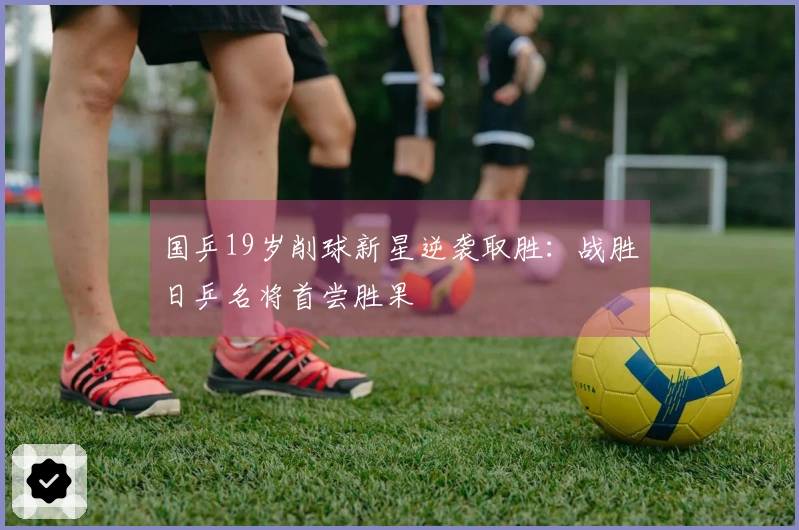 国乒19岁削球新星逆袭取胜：战胜日乒名将首尝胜果