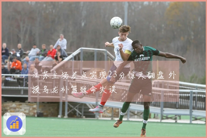 江苏主场差点实现23分惊天翻盘 外援乌龙补篮致命失误