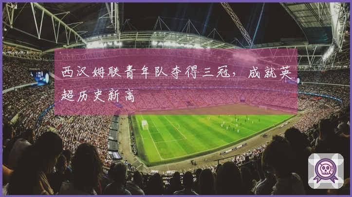 西汉姆联青年队夺得三冠，成就英超历史新高