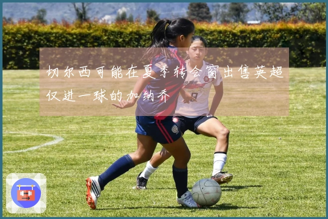 切尔西可能在夏季转会窗出售英超仅进一球的加纳乔