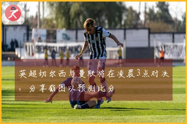 英超切尔西与曼联将在凌晨3点对决，分享截图以预测比分