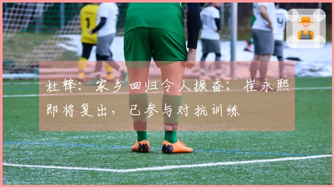 杜锋：家乡回归令人振奋；崔永熙即将复出，已参与对抗训练