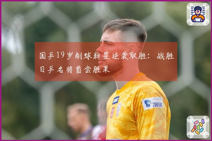 国乒19岁削球新星逆袭取胜：战胜日乒名将首尝胜果