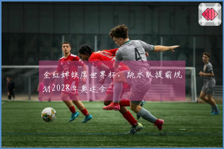 全红婵缺席世界杯，跳水队提前规划2028年奥运会