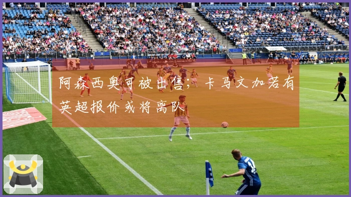 阿森西奥可被出售；卡马文加若有英超报价或将离队