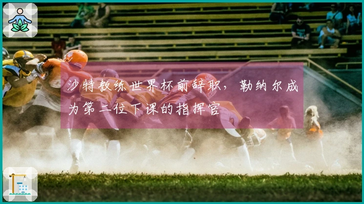 沙特教练世界杯前辞职，勒纳尔成为第二位下课的指挥官