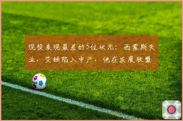 现役表现最差的5位状元：西蒙斯失业，艾顿陷入中产，他在发展联盟徘徊