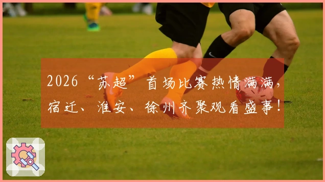 2026“苏超”首场比赛热情满满，宿迁、淮安、徐州齐聚观看盛事！