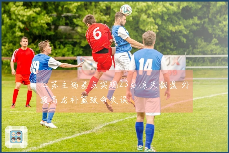 江苏主场差点实现23分惊天翻盘 外援乌龙补篮致命失误