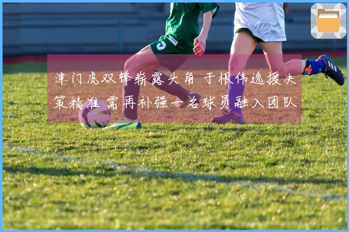 津门虎双锋崭露头角 于根伟选援决策精准 需再补强一名球员融入团队